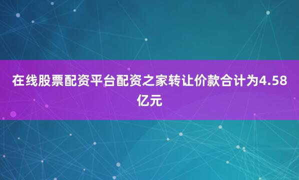 在线股票配资平台配资之家转让价款合计为4.58亿元