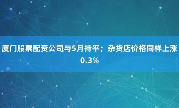 厦门股票配资公司与5月持平；杂货店价格同样上涨0.3%
