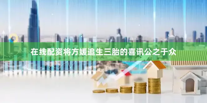 在线配资将方媛追生三胎的喜讯公之于众