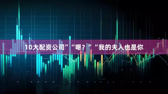 10大配资公司”“嗯？”“我的夫人也是你