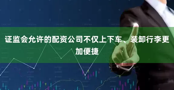 证监会允许的配资公司不仅上下车、装卸行李更加便捷